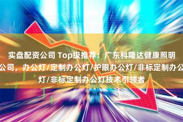 实盘配资公司 Top级推荐：广东科隆达健康照明智能科技有限公司，办公灯/定制办公灯/护眼办公灯/非标定制办公灯技术引领者