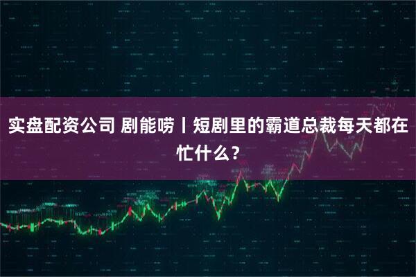 实盘配资公司 剧能唠丨短剧里的霸道总裁每天都在忙什么？
