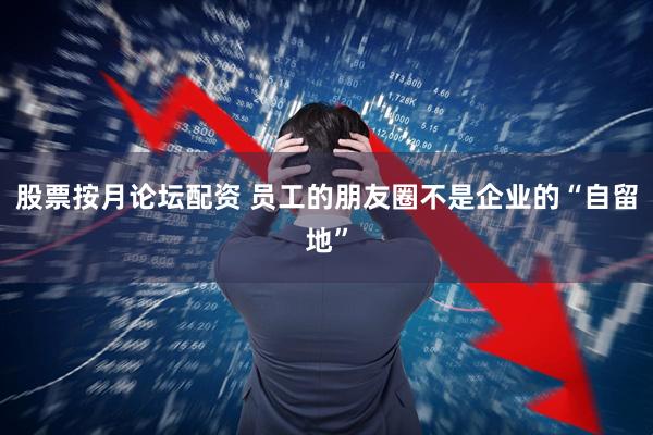 股票按月论坛配资 员工的朋友圈不是企业的“自留地”