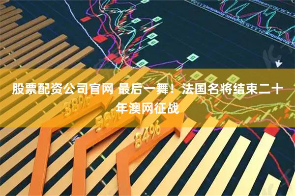 股票配资公司官网 最后一舞！法国名将结束二十年澳网征战