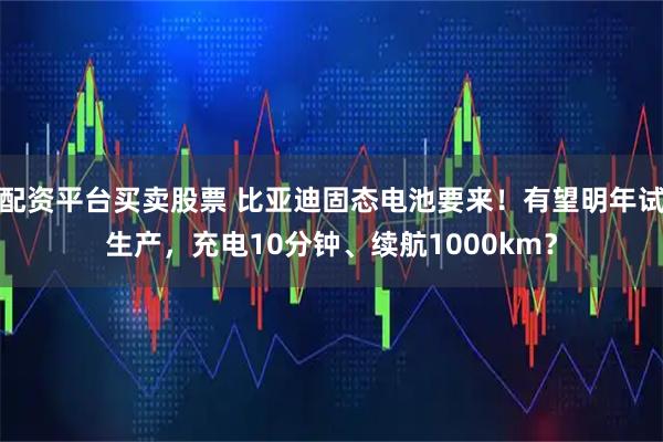 配资平台买卖股票 比亚迪固态电池要来！有望明年试生产，充电10分钟、续航1000km？