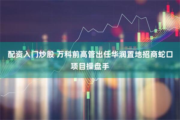 配资入门炒股 万科前高管出任华润置地招商蛇口项目操盘手