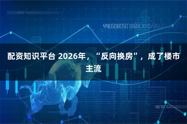 配资知识平台 2026年，“反向换房”，成了楼市主流